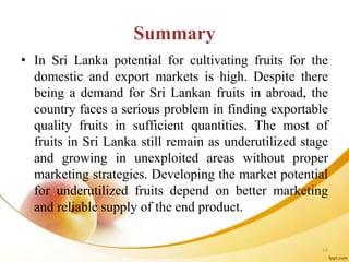 Summary
• In Sri Lanka potential for cultivating fruits for the
domestic and export markets is high. Despite there
being a demand for Sri Lankan fruits in abroad, the
country faces a serious problem in finding exportable
quality fruits in sufficient quantities. The most of
fruits in Sri Lanka still remain as underutilized stage
and growing in unexploited areas without proper
marketing strategies. Developing the market potential
for underutilized fruits depend on better marketing
and reliable supply of the end product.
16
 