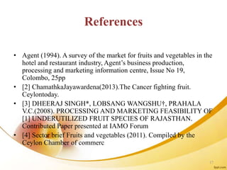 References
• Agent (1994). A survey of the market for fruits and vegetables in the
hotel and restaurant industry, Agent’s business production,
processing and marketing information centre, Issue No 19,
Colombo, 25pp
• [2] ChamathkaJayawardena(2013).The Cancer fighting fruit.
Ceylontoday.
• [3] DHEERAJ SINGH*, LOBSANG WANGSHU†, PRAHALA
V.C.(2008). PROCESSING AND MARKETING FEASIBILITY OF
[1] UNDERUTILIZED FRUIT SPECIES OF RAJASTHAN.
Contributed Paper presented at IAMO Forum
• [4] Sector brief Fruits and vegetables (2011). Compiled by the
Ceylon Chamber of commerc
17
 