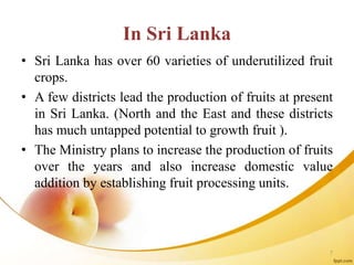 In Sri Lanka
• Sri Lanka has over 60 varieties of underutilized fruit
crops.
• A few districts lead the production of fruits at present
in Sri Lanka. (North and the East and these districts
has much untapped potential to growth fruit ).
• The Ministry plans to increase the production of fruits
over the years and also increase domestic value
addition by establishing fruit processing units.
7
 