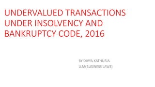 UNDERVALUED TRANSACTIONS
UNDER INSOLVENCY AND
BANKRUPTCY CODE, 2016
BY DIVYA KATHURIA
LLM(BUSINESS LAWS)
 