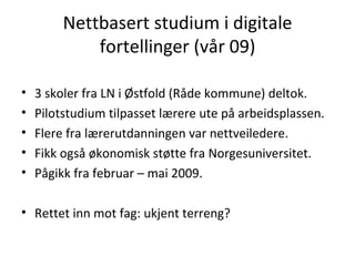 Nettbasert studium i digitale fortellinger (vår 09) 3 skoler fra LN i Østfold (Råde kommune) deltok. Pilotstudium tilpasset lærere ute på arbeidsplassen. Flere fra lærerutdanningen var nettveiledere. Fikk også økonomisk støtte fra Norgesuniversitet. Pågikk fra februar – mai 2009. Rettet inn mot fag: ukjent terreng? 