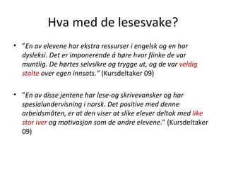 Hva med de lesesvake? ” En av elevene har ekstra ressurser i engelsk og en har dysleksi. Det er imponerende å høre hvor flinke de var muntlig. De hørtes selvsikre og trygge ut, og de var  veldig stolte  over egen innsats.”  (Kursdeltaker 09) ” En av disse jentene har lese-og skrivevansker og har spesialundervisning i norsk. Det positive med denne arbeidsmåten, er at den viser at slike elever deltok med  like stor iver  og motivasjon som de andre elevene .” (Kursdeltaker 09)  