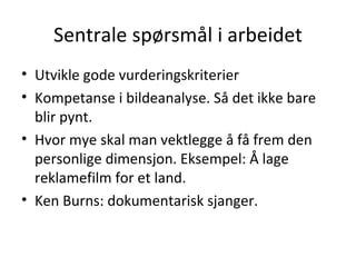 Sentrale spørsmål i arbeidet Utvikle gode vurderingskriterier Kompetanse i bildeanalyse. Så det ikke bare blir pynt. Hvor mye skal man vektlegge å få frem den personlige dimensjon. Eksempel: Å lage reklamefilm for et land. Ken Burns: dokumentarisk sjanger. 