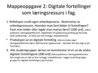 Mappeoppgave 2: Digitale fortellinger som læringsressurs i fag. 1. Refleksjon rundt egen arbeidsprosess.  Beskrivelse av arbeidsprosessen. Hvordan man fant bilder til fortellingen? Fant man bilder eller lagde man manus først? (200 ord).  (Først publisere i læringsplattformen. Oppfordrer til publisering på Ning og YouTube etter publisering – vil telle som ett innlegg i arbeidskravet) Produksjon av en digitale fortelling.  (Denne lastes opp i læringsplattformen først. Rolf klarerer opphavsrett – deretter blir den lagt ut på YouTube.) 3.  Alle studentgrupper skriver en kommentar til en av de andre digitale fortellingene (200 ord)  (Først publisere i læringsplattformen. Kan inngå som en del av fem innlegg i arbeidskravet . Legge ut på Ning (egen gruppe for digitale fortellinger) og Youtube 