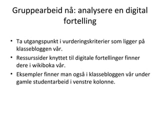 Gruppearbeid nå: analysere en digital fortelling Ta utgangspunkt i vurderingskriterier som ligger på klassebloggen vår. Ressurssider knyttet til digitale fortellinger finner dere i wikiboka vår. Eksempler finner man også i klassebloggen vår under gamle studentarbeid i venstre kolonne. 