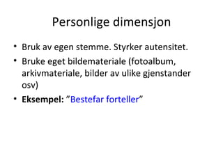 Personlige dimensjon Bruk av egen stemme. Styrker autensitet. Bruke eget bildemateriale (fotoalbum, arkivmateriale, bilder av ulike gjenstander osv) Eksempel:  ” Bestefar forteller ” 