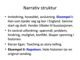 Narrativ struktur Innledning, hoveddel, avslutning.  Eksempel I :  Han som kjeder seg og bor i England. Samme start og slutt: Vender tilbake til busstasjonen. En sentral utfordring: spørsmål, problem, hindring, mulighet, konflikt. Skaper spenning i historien. Kieran Egan. Teaching as story telling. Eksempel II:  Napoleon.  Hele historien tar en original vending.  