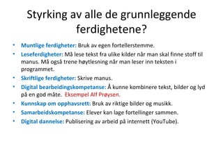 Styrking av alle de grunnleggende ferdighetene? Muntlige ferdigheter:  Bruk av egen fortellerstemme. Leseferdigheter:  Må lese tekst fra ulike kilder når man skal finne stoff til manus. Må også trene høytlesning når man leser inn teksten i programmet. Skriftlige ferdigheter:  Skrive manus. Digital bearbeidingskompetanse:  Å kunne kombinere tekst, bilder og lyd på en god måte.  Eksempel Alf Prøysen. Kunnskap om opphavsrett:  Bruk av riktige bilder og musikk. Samarbeidskompetanse:  Elever kan lage fortellinger sammen. Digital dannelse:  Publisering av arbeid på internett (YouTube). 