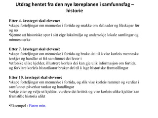 Utdrag hentet fra den nye læreplanen i samfunnsfag – historie Etter 4. årssteget skal elevene: skape forteljingar om menneske i fortida og snakke om skilnader og likskapar før og no kjenne att historiske spor i sitt eige lokalmiljø og undersøkje lokale samlingar og minnesmerke Etter 7. årssteget skal elevene: skape forteljingar om menneske i fortida og bruke dei til å vise korleis menneske tenkjer og handlar ut frå samfunnet dei lever i utforske ulike kjelder, illustrere korleis dei kan gje ulik informasjon om fortida, og forklare korleis historikarar bruker dei til å lage historiske framstillingar Etter 10. årssteget skal elevene: skape forteljingar om menneske i fortida, og slik vise korleis rammer og verdiar i samfunnet påverkar tankar og handlingar søkje etter og velje ut kjelder, vurdere dei kritisk og vise korleis ulike kjelder kan framstille historia ulikt Eksempel :  Faren min.   