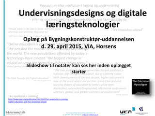 Præsentation på Bygningskonstruktør-uddannelsen, VIA
29. april 2015 - Ulla lunde Ringtved - ulr@ucn.dk . ulr@hum.aau.dk
Revolution eller evolution i læring og undervisning
Implementering af Learning Analytics og åbne læringsressourcer i undervisning
- eller ny opgavetyper, ny målemetoder og nyt læringsudbytte -
- eller small data og big data i klasseværelset -
”An avalance is coming”
http://www.ippr.org/publication/55/10432/an-avalanche-is-coming-
higher-education-and-the-revolution-ahead
”The revolution ahead”“People expect to be able to work, learn and study
whenever and wherever they want to”
(NMC Horizon Report 2012 Higher Education, 2012)
”The Data Tsunami hits higher education”
Simon Buckingham Shum
“The true potential of the internet has not yet produced a
Kuhnian shift in higher education. But it`s getting closer.
With developments of the last decade, higher education is
now at the point where perspectives have enlarged and
blurring shapes of education to come can be seen:
distributed, unbundled/fragmented, alternative assessment
schemes, global, and greater commercial involvement”
George Siemens
Undervisningsdesigns og digitale
læringsteknologier
”Online education is creating a ”revolution” driven by
“the pen and the mouse, and will completely change
the world. The new possibilities afforded by today`s
technology have created “the biggest change in
education since the invention of the printing press.”
Anant Agarwal, president of edX
Oplæg på Bygningskonstruktør-uddannelsen
d. 29. april 2015, VIA, Horsens
 
