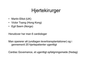 Hjertekirurger
• Martin Elliot (UK)
• Victor Tsang (Hong Kong)
• Egil Seem (Norge)

Herudover har man 6 cardiologer

Man opererer alt (undtagen levertransplantationer) og i
  gennemsnit 20 hjertepatienter ugentligt

Cardiac Governance, et ugentligt opfølgningsmøde (fredag)
 