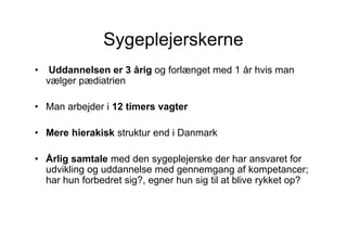 Sygeplejerskerne
•    Uddannelsen er 3 årig og forlænget med 1 år hvis man
    vælger pædiatrien

• Man arbejder i 12 timers vagter

• Mere hierakisk struktur end i Danmark

• Årlig samtale med den sygeplejerske der har ansvaret for
  udvikling og uddannelse med gennemgang af kompetancer;
  har hun forbedret sig?, egner hun sig til at blive rykket op?
 