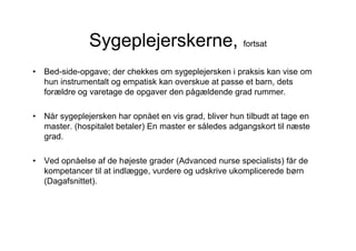 Sygeplejerskerne, fortsat
•   Bed-side-opgave; der chekkes om sygeplejersken i praksis kan vise om
    hun instrumentalt og empatisk kan overskue at passe et barn, dets
    forældre og varetage de opgaver den pågældende grad rummer.

•   Når sygeplejersken har opnået en vis grad, bliver hun tilbudt at tage en
    master. (hospitalet betaler) En master er således adgangskort til næste
    grad.

•   Ved opnåelse af de højeste grader (Advanced nurse specialists) får de
    kompetancer til at indlægge, vurdere og udskrive ukomplicerede børn
    (Dagafsnittet).
 