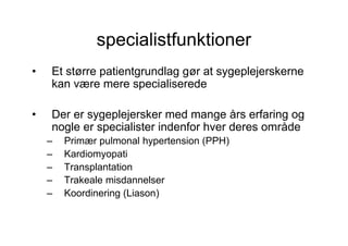 specialistfunktioner
•   Et større patientgrundlag gør at sygeplejerskerne
    kan være mere specialiserede

•   Der er sygeplejersker med mange års erfaring og
    nogle er specialister indenfor hver deres område
    –   Primær pulmonal hypertension (PPH)
    –   Kardiomyopati
    –   Transplantation
    –   Trakeale misdannelser
    –   Koordinering (Liason)
 