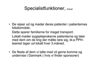 Specialistfunktioner, fortsat


• De rejser ud og møder deres patienter i patienternes
  lokalområde.
  Dette sparer familierne for meget transport.
  Lokalt møder sygeplejerskerne patienterne og taler
  med dem om de ting der måtte røre sig, bl.a PPH-
  teamet tager ud lokalt hver 3.måned.

• De fleste af dem vi talte med vil gerne komme og
  undervise i Danmark ( hvis vi finder sponsorer)
 