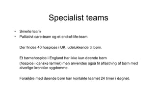 Specialist teams
•   Smerte team
•   Palliativt care-team og et end-of-life-team

    Der findes 40 hospices i UK, udelukkende til børn.

    Et børnehospice i England har ikke kun døende børn
    (hospice i danske termer) men anvendes også til aflastning af børn med
    alvorlige kroniske sygdomme.

    Forældre med døende børn kan kontakte teamet 24 timer i døgnet.
 