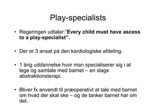 Play-specialists
• Regeringen udtaler:”Every child must have ascess
  to a play-specialist”.

• Der er 3 ansat på den kardiologiske afdeling.

• 1 årig uddannelse hvor man specialiserer sig i at
  lege og samtale med barnet – en slags
  abstraktionsterapi.

• Bliver fx anvendt til præoperativt at tale med barnet
  om hvad der skal ske – og de tanker barnet har om
  det.
 