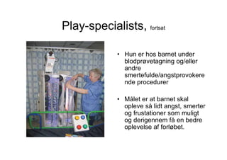 Play-specialists, fortsat

             • Hun er hos barnet under
               blodprøvetagning og/eller
               andre
               smertefulde/angstprovokere
               nde procedurer

             • Målet er at barnet skal
               opleve så lidt angst, smerter
               og frustationer som muligt
               og derigennem få en bedre
               oplevelse af forløbet.
 