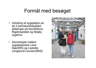 Formål med besøget

• Udvikling af sygeplejen på
  de 2 børnekardiologiske
  afdelinger på henholdsvis
  Rigshospitalet og Skejby
  sygehus.

• Samarbejde mellem
  sygeplejersker Lene
  Kjær(RH) og Liselotte
  Langelund Laursen(SKS)
 
