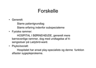 Forskelle
• Generelt:
       Større patientgrundlag
       Større erfaring indenfor subspecialerne
• Fysiske rammer:
       HOSPITAL I BØRNEHØJDE, generelt mere
  børnevenlige rammer, dog med undtagelse af 4-
  sengsstuer på Ladybird-ward.
• Psyko/socialt:
       Hospitalet har ansat play-specialists og denne funktion
  aflaster sygeplejerskerne.
 