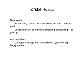 Forskelle, fortsat

• Sygeplejen:
      Stor erfaring, store krav stilles til den enkelte, master-
  grad.
      Dobbeltcheck af alt medicin; udregning, optrækning og
  givning.

• Administration:
     Mere gammeldags med håndskrevne sygepleje- og
  lægejournaler.
 