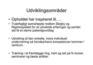 Udviklingsområder
• Opholdet har inspireret til….
• Tværfagligt samarbejde mellem Skejby og
  Rigshospitalet for at udveksle erfaringer og samlet
  set få et større patientgrundlag

• Udvikling af den enkelte, mere individuel
  undervisning så hendes/hans kompetancer kommer i
  centrum.

• Træning i at fremlægge ting, hørt og set på fx kurser,
  seminarer og læste artikler.
 