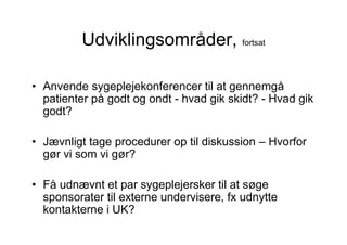 Udviklingsområder, fortsat

• Anvende sygeplejekonferencer til at gennemgå
  patienter på godt og ondt - hvad gik skidt? - Hvad gik
  godt?

• Jævnligt tage procedurer op til diskussion – Hvorfor
  gør vi som vi gør?

• Få udnævnt et par sygeplejersker til at søge
  sponsorater til externe undervisere, fx udnytte
  kontakterne i UK?
 