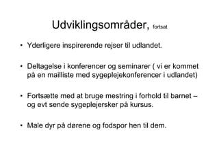 Udviklingsområder, fortsat
• Yderligere inspirerende rejser til udlandet.

• Deltagelse i konferencer og seminarer ( vi er kommet
  på en mailliste med sygeplejekonferencer i udlandet)

• Fortsætte med at bruge mestring i forhold til barnet –
  og evt sende sygeplejersker på kursus.

• Male dyr på dørene og fodspor hen til dem.
 