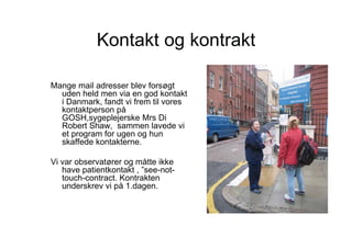 Kontakt og kontrakt

Mange mail adresser blev forsøgt
  uden held men via en god kontakt
  i Danmark, fandt vi frem til vores
  kontaktperson på
  GOSH,sygeplejerske Mrs Di
  Robert Shaw, sammen lavede vi
  et program for ugen og hun
  skaffede kontakterne.

Vi var observatører og måtte ikke
   have patientkontakt , ”see-not-
   touch-contract. Kontrakten
   underskrev vi på 1.dagen.
 