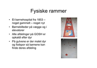 Fysiske rammer
• Et børnehospital fra 1853 –
  noget gammelt – noget nyt
• Børnebilleder på vægge og i
  elevatorer
• Alle afdelinger på GOSH er
  opkaldt efter dyr
• På gulvene er der malet dyr
  og fodspor så børnene kan
  finde deres afdeling
 