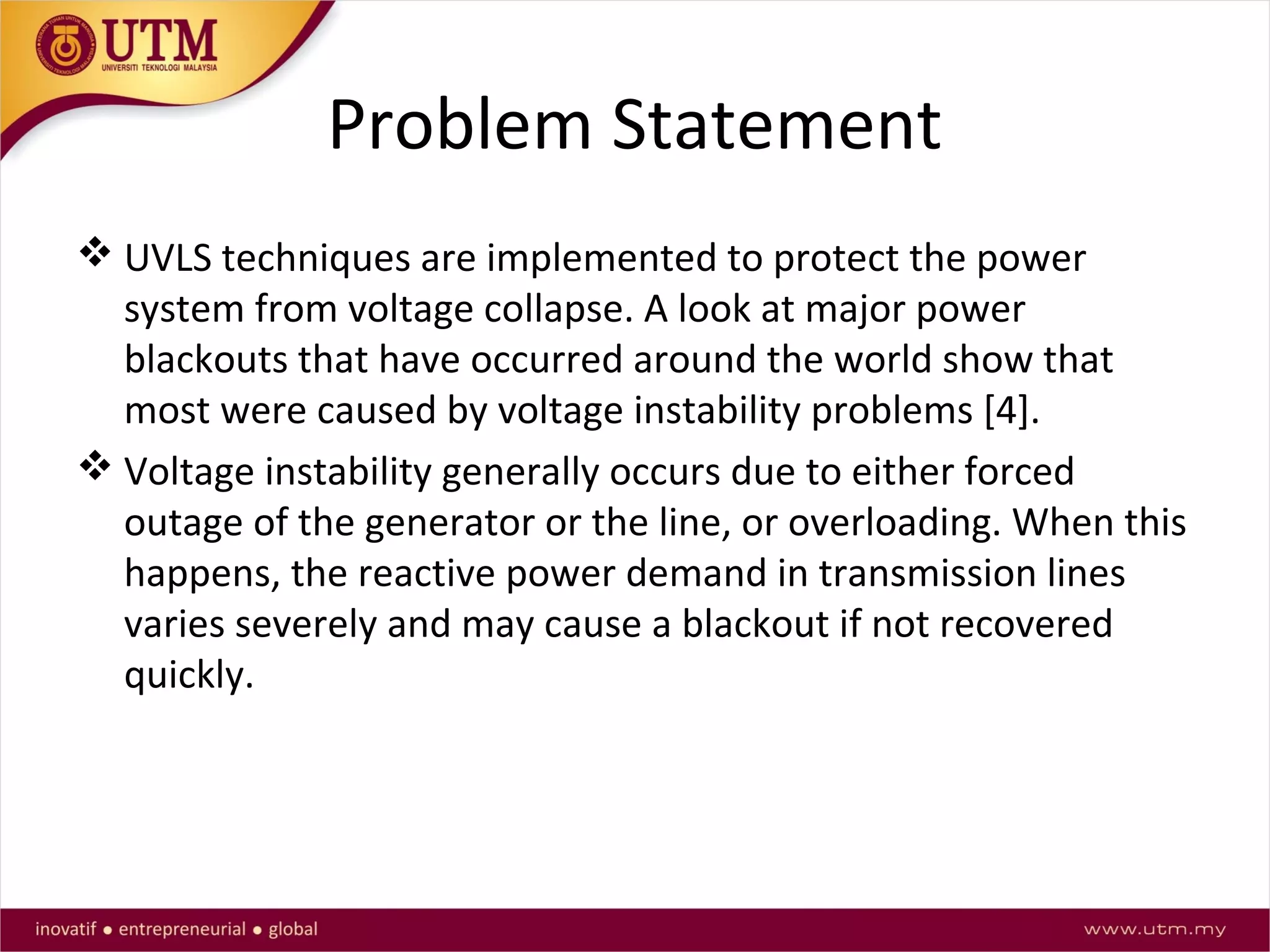 Problem Statement
 UVLS techniques are implemented to protect the power
system from voltage collapse. A look at major power
blackouts that have occurred around the world show that
most were caused by voltage instability problems [4].
 Voltage instability generally occurs due to either forced
outage of the generator or the line, or overloading. When this
happens, the reactive power demand in transmission lines
varies severely and may cause a blackout if not recovered
quickly.
 