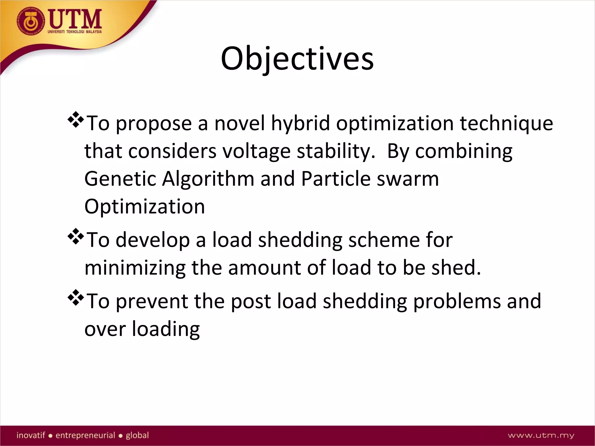 Objectives
To propose a novel hybrid optimization technique
that considers voltage stability. By combining
Genetic Algorithm and Particle swarm
Optimization
To develop a load shedding scheme for
minimizing the amount of load to be shed.
To prevent the post load shedding problems and
over loading
 