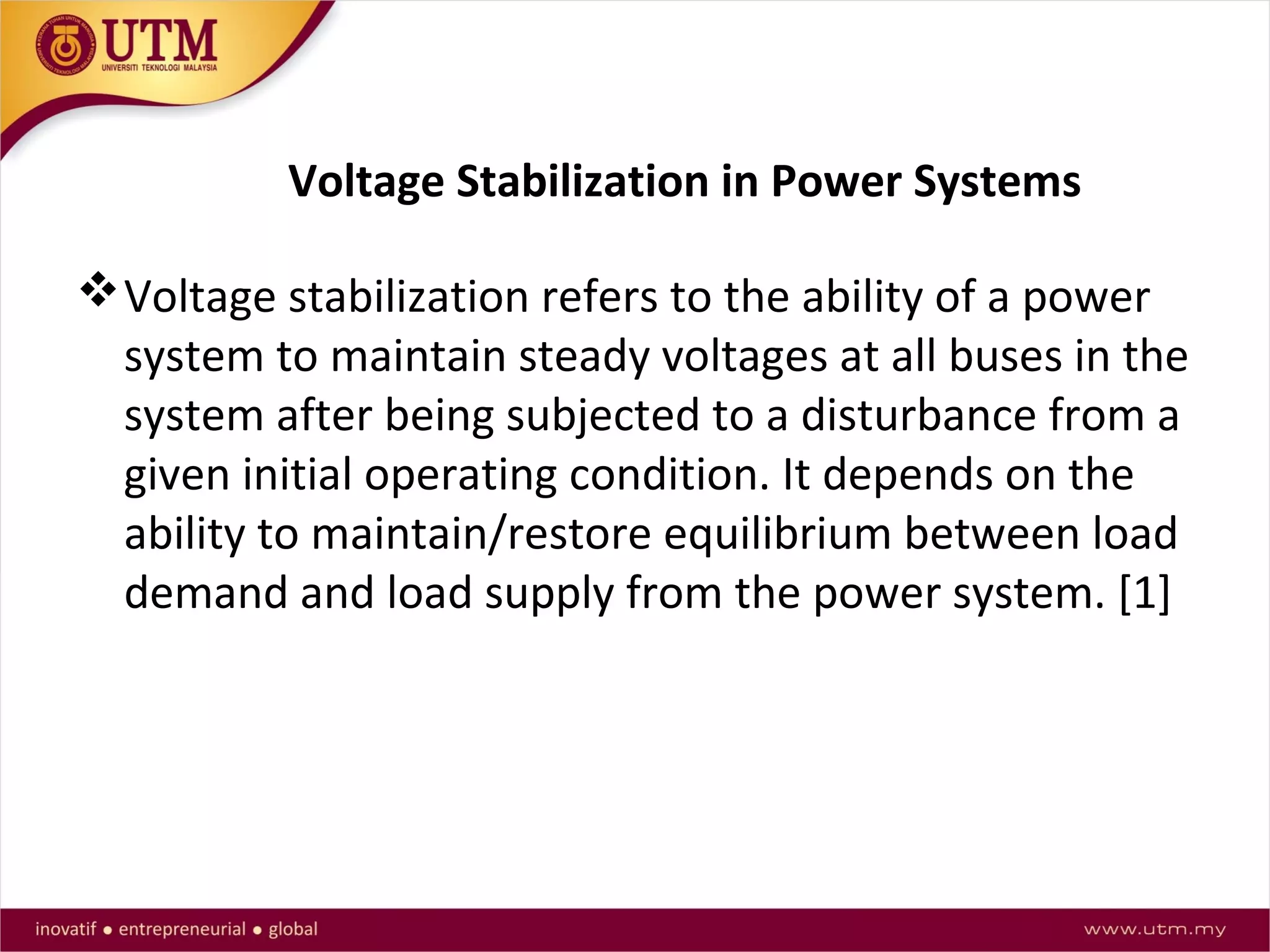 Voltage Stabilization in Power Systems
Voltage stabilization refers to the ability of a power
system to maintain steady voltages at all buses in the
system after being subjected to a disturbance from a
given initial operating condition. It depends on the
ability to maintain/restore equilibrium between load
demand and load supply from the power system. [1]
 