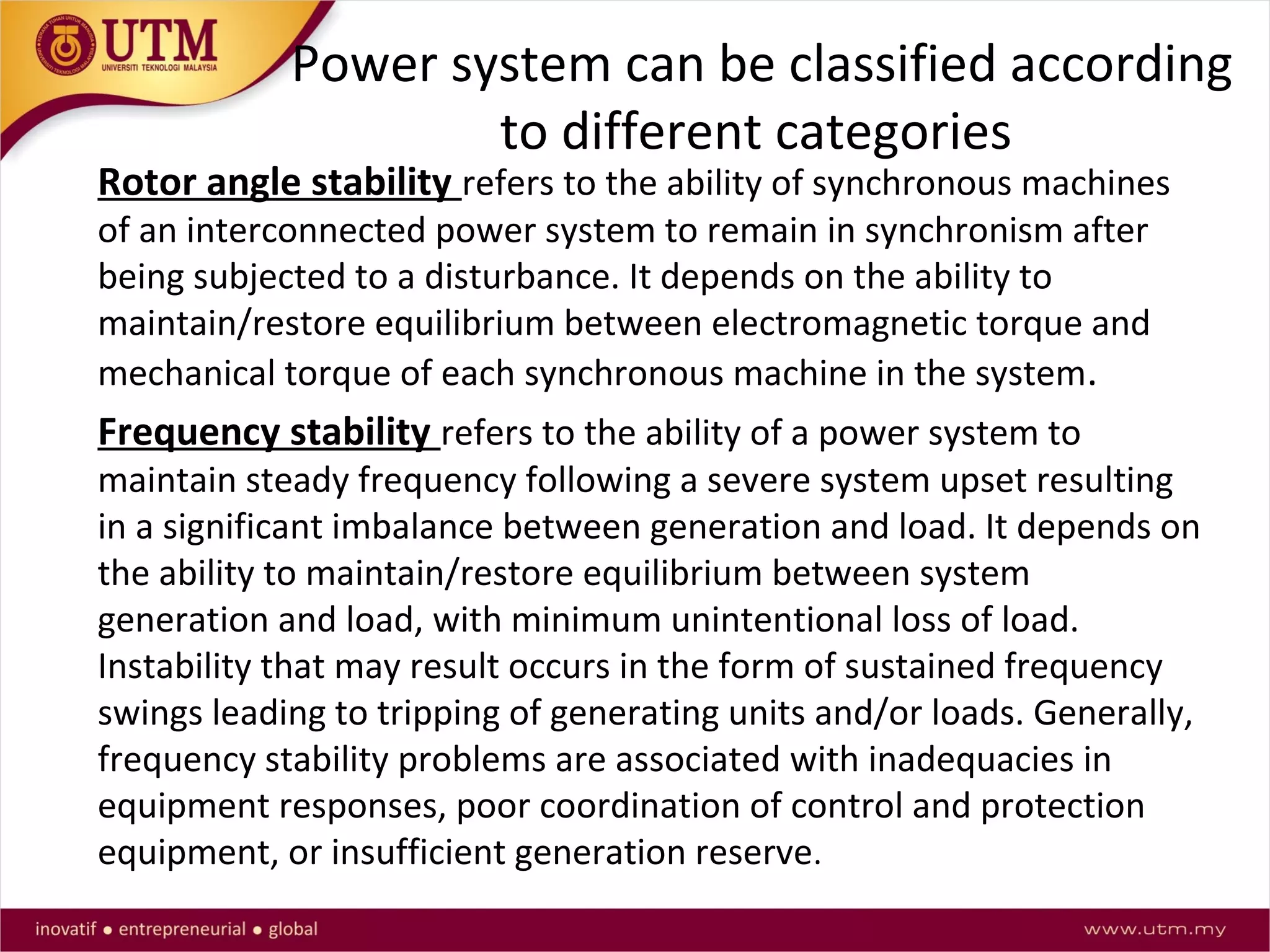 Power system can be classified according
to different categories
Rotor angle stability refers to the ability of synchronous machines
of an interconnected power system to remain in synchronism after
being subjected to a disturbance. It depends on the ability to
maintain/restore equilibrium between electromagnetic torque and
mechanical torque of each synchronous machine in the system.
Frequency stability refers to the ability of a power system to
maintain steady frequency following a severe system upset resulting
in a significant imbalance between generation and load. It depends on
the ability to maintain/restore equilibrium between system
generation and load, with minimum unintentional loss of load.
Instability that may result occurs in the form of sustained frequency
swings leading to tripping of generating units and/or loads. Generally,
frequency stability problems are associated with inadequacies in
equipment responses, poor coordination of control and protection
equipment, or insufficient generation reserve.
 