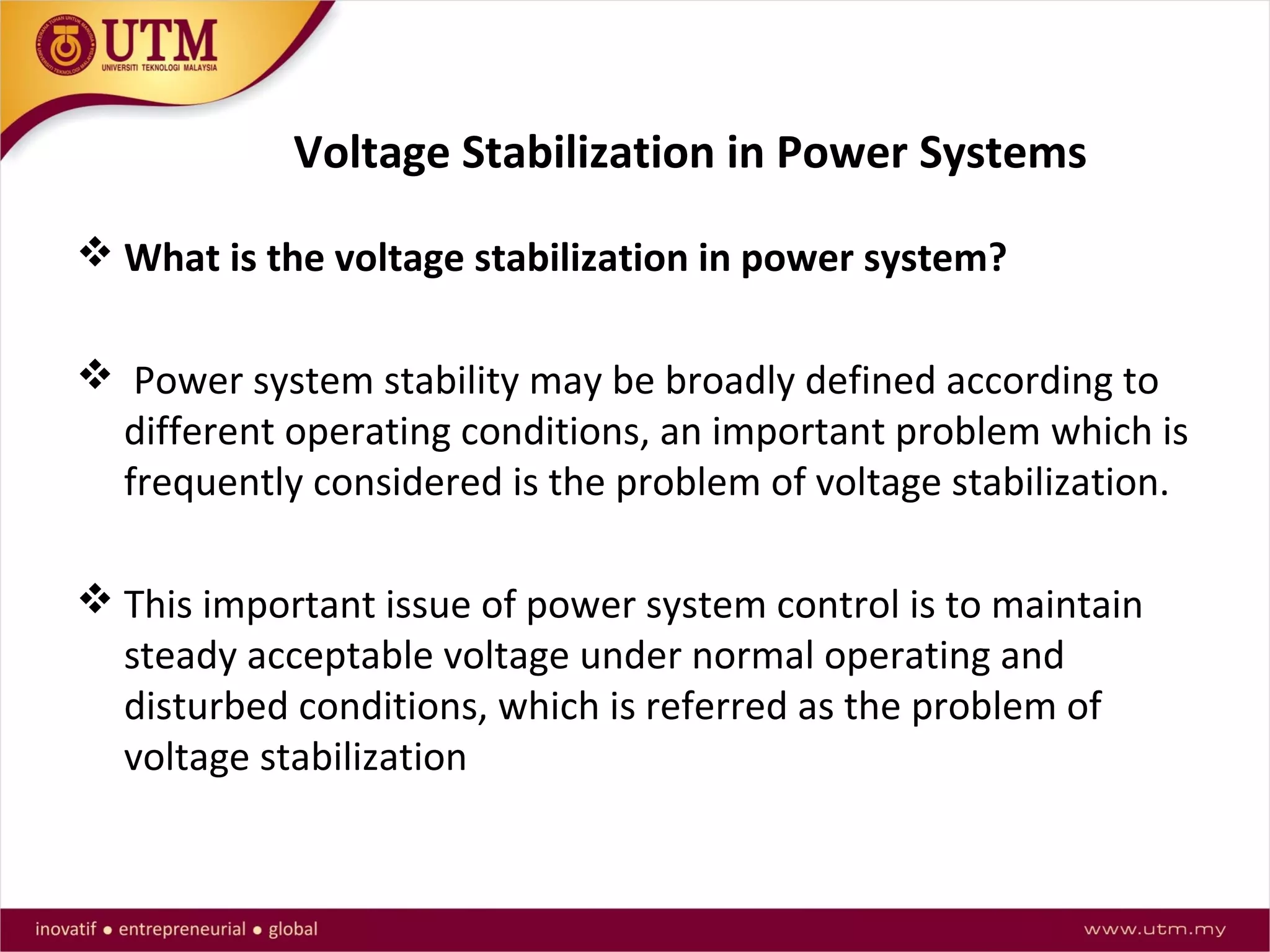 Voltage Stabilization in Power Systems
 What is the voltage stabilization in power system?
 Power system stability may be broadly defined according to
different operating conditions, an important problem which is
frequently considered is the problem of voltage stabilization.
 This important issue of power system control is to maintain
steady acceptable voltage under normal operating and
disturbed conditions, which is referred as the problem of
voltage stabilization
 