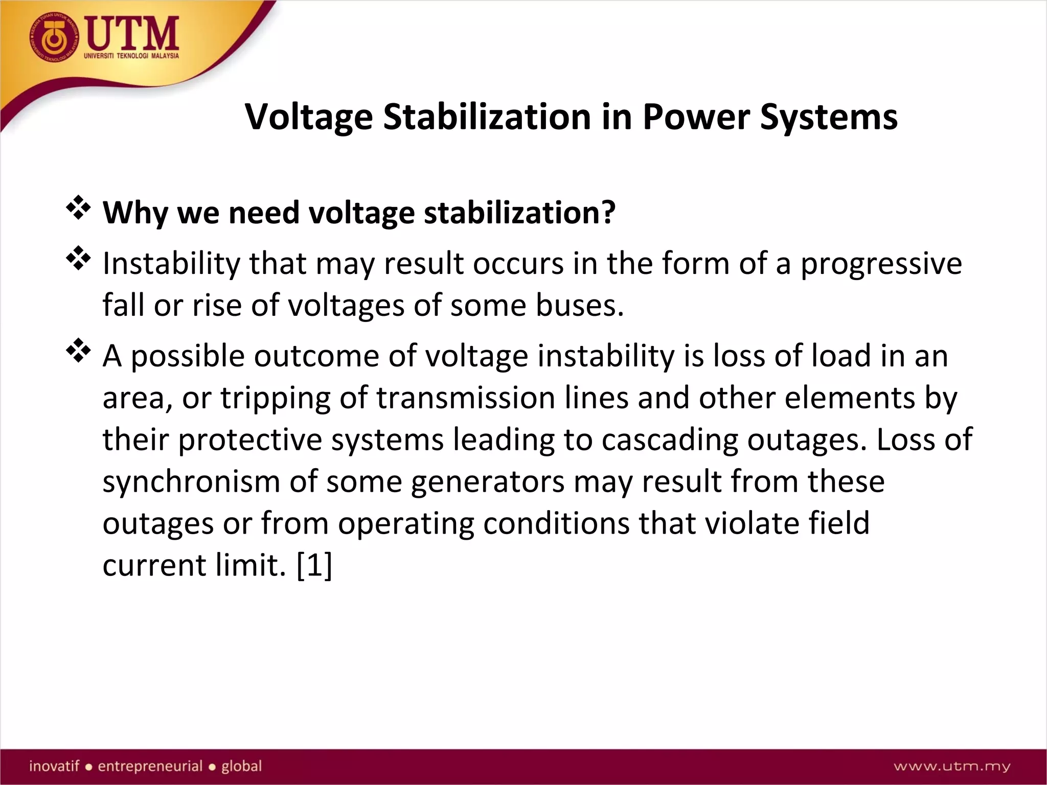 Voltage Stabilization in Power Systems
 Why we need voltage stabilization?
 Instability that may result occurs in the form of a progressive
fall or rise of voltages of some buses.
 A possible outcome of voltage instability is loss of load in an
area, or tripping of transmission lines and other elements by
their protective systems leading to cascading outages. Loss of
synchronism of some generators may result from these
outages or from operating conditions that violate field
current limit. [1]
 