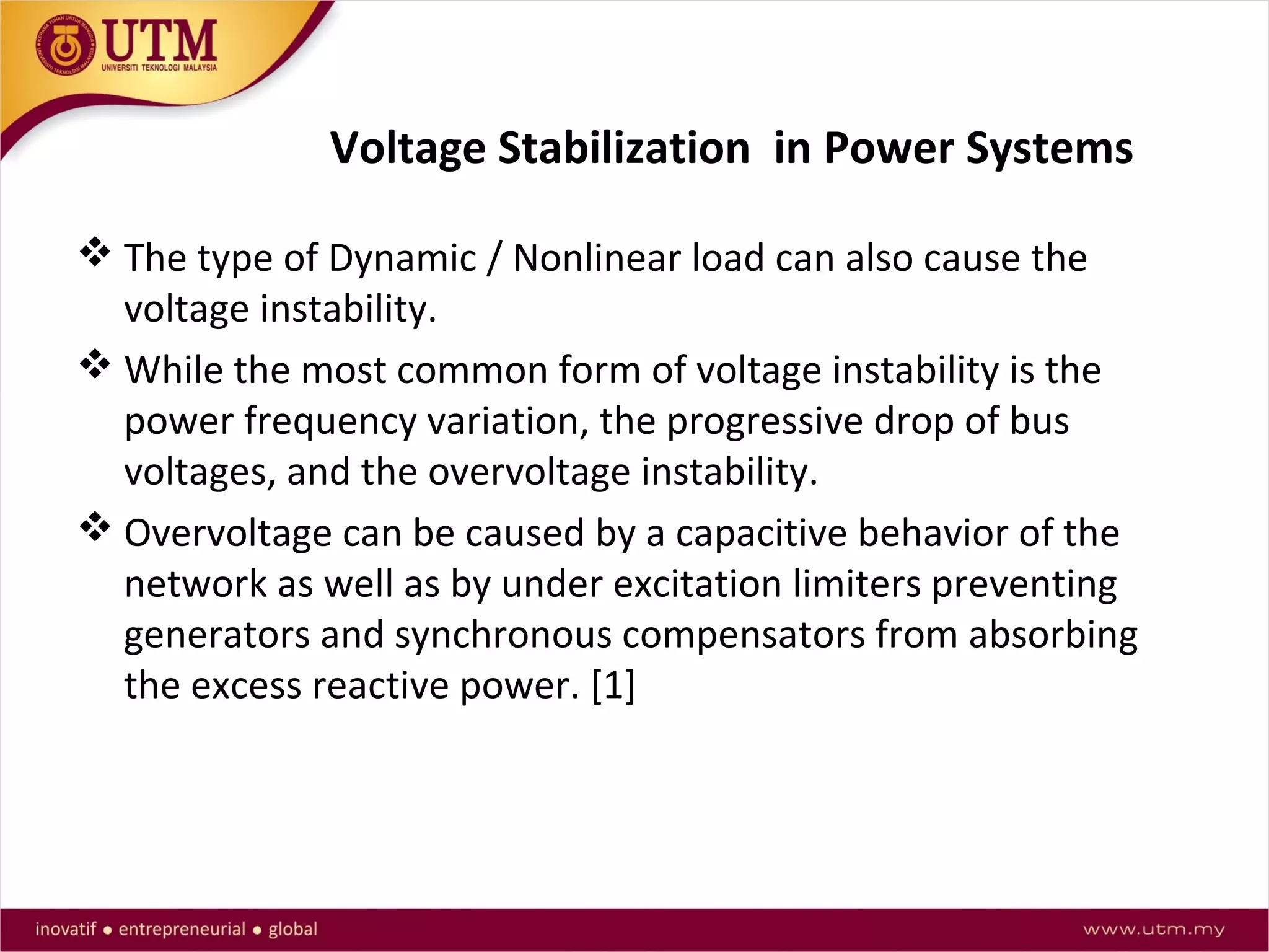 Voltage Stabilization in Power Systems
 The type of Dynamic / Nonlinear load can also cause the
voltage instability.
 While the most common form of voltage instability is the
power frequency variation, the progressive drop of bus
voltages, and the overvoltage instability.
 Overvoltage can be caused by a capacitive behavior of the
network as well as by under excitation limiters preventing
generators and synchronous compensators from absorbing
the excess reactive power. [1]
 