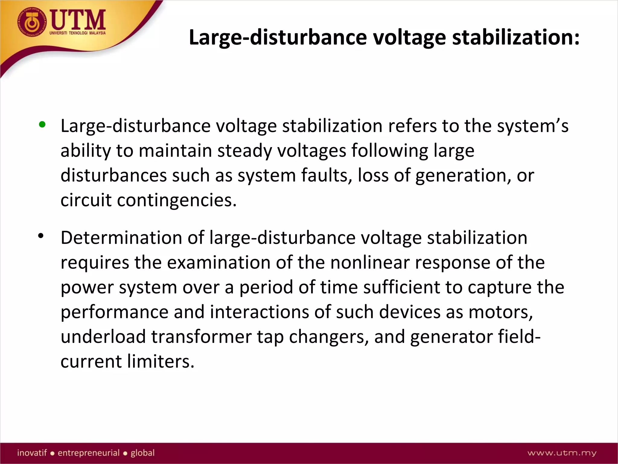 Large-disturbance voltage stabilization:
• Large-disturbance voltage stabilization refers to the system’s
ability to maintain steady voltages following large
disturbances such as system faults, loss of generation, or
circuit contingencies.
• Determination of large-disturbance voltage stabilization
requires the examination of the nonlinear response of the
power system over a period of time sufficient to capture the
performance and interactions of such devices as motors,
underload transformer tap changers, and generator field-
current limiters.
 