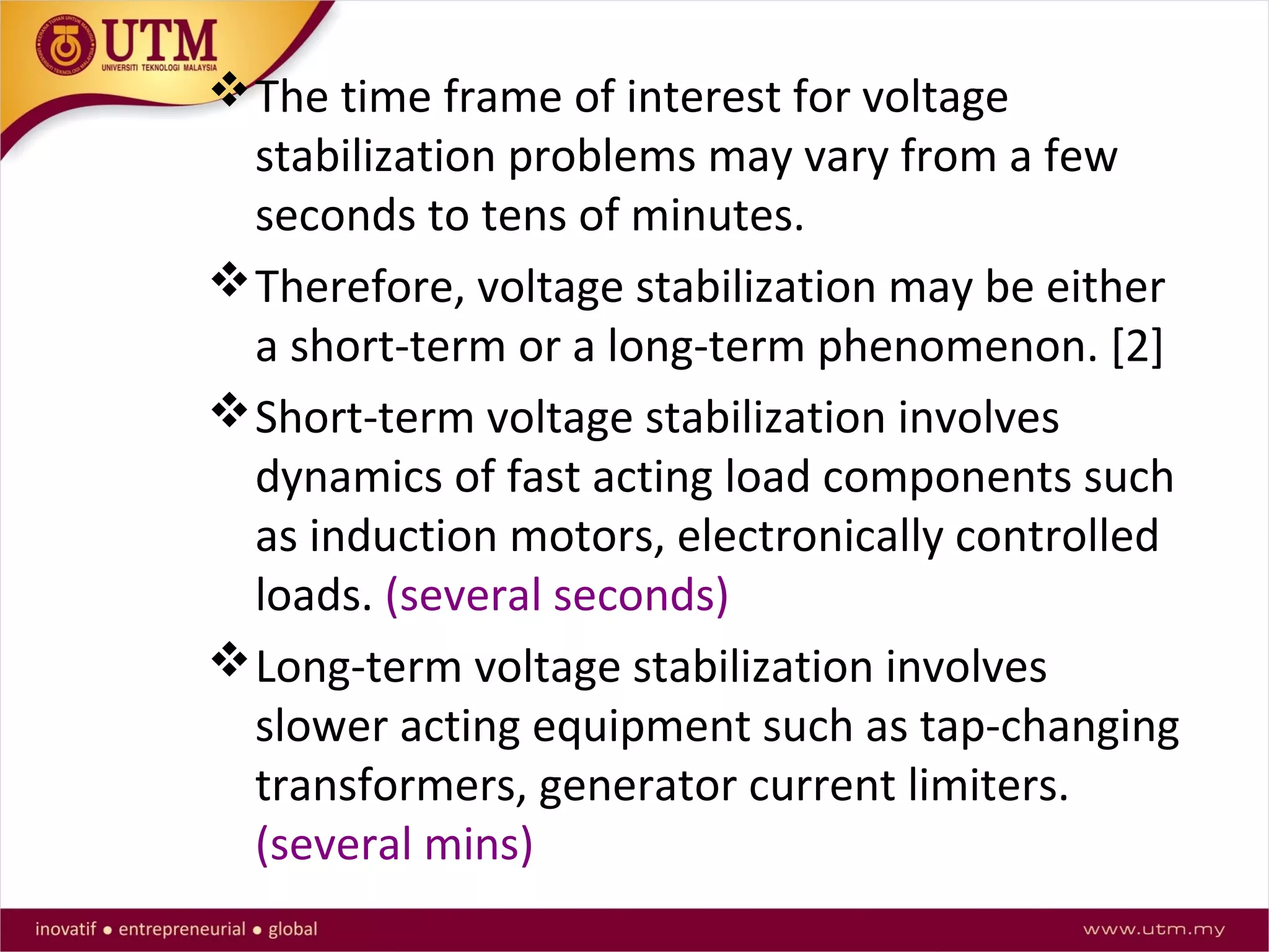 The time frame of interest for voltage
stabilization problems may vary from a few
seconds to tens of minutes.
Therefore, voltage stabilization may be either
a short-term or a long-term phenomenon. [2]
Short-term voltage stabilization involves
dynamics of fast acting load components such
as induction motors, electronically controlled
loads. (several seconds)
Long-term voltage stabilization involves
slower acting equipment such as tap-changing
transformers, generator current limiters.
(several mins)
 