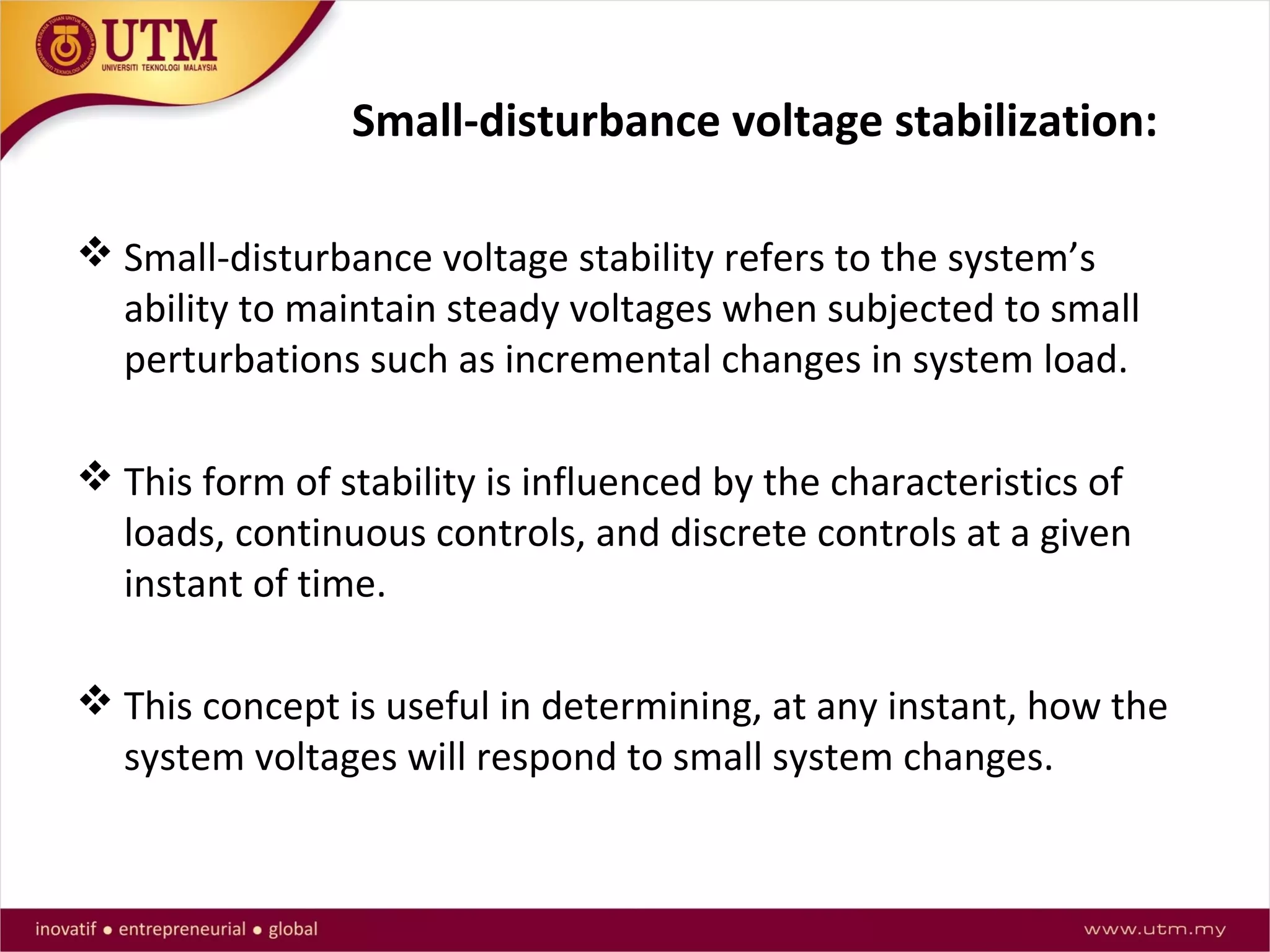 Small-disturbance voltage stabilization:
 Small-disturbance voltage stability refers to the system’s
ability to maintain steady voltages when subjected to small
perturbations such as incremental changes in system load.
 This form of stability is influenced by the characteristics of
loads, continuous controls, and discrete controls at a given
instant of time.
 This concept is useful in determining, at any instant, how the
system voltages will respond to small system changes.
 