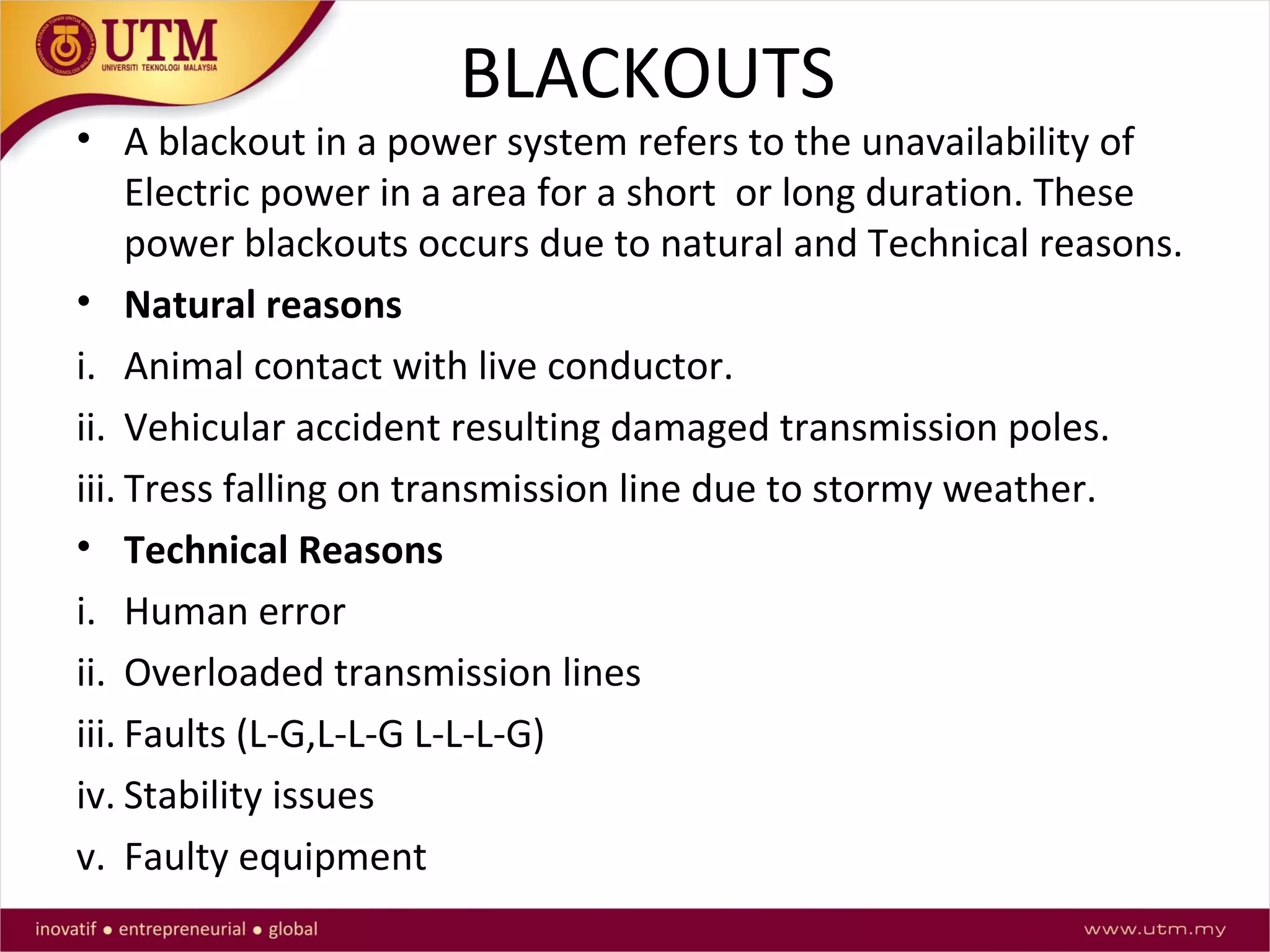 BLACKOUTS
• A blackout in a power system refers to the unavailability of
Electric power in a area for a short or long duration. These
power blackouts occurs due to natural and Technical reasons.
• Natural reasons
i. Animal contact with live conductor.
ii. Vehicular accident resulting damaged transmission poles.
iii. Tress falling on transmission line due to stormy weather.
• Technical Reasons
i. Human error
ii. Overloaded transmission lines
iii. Faults (L-G,L-L-G L-L-L-G)
iv. Stability issues
v. Faulty equipment
 