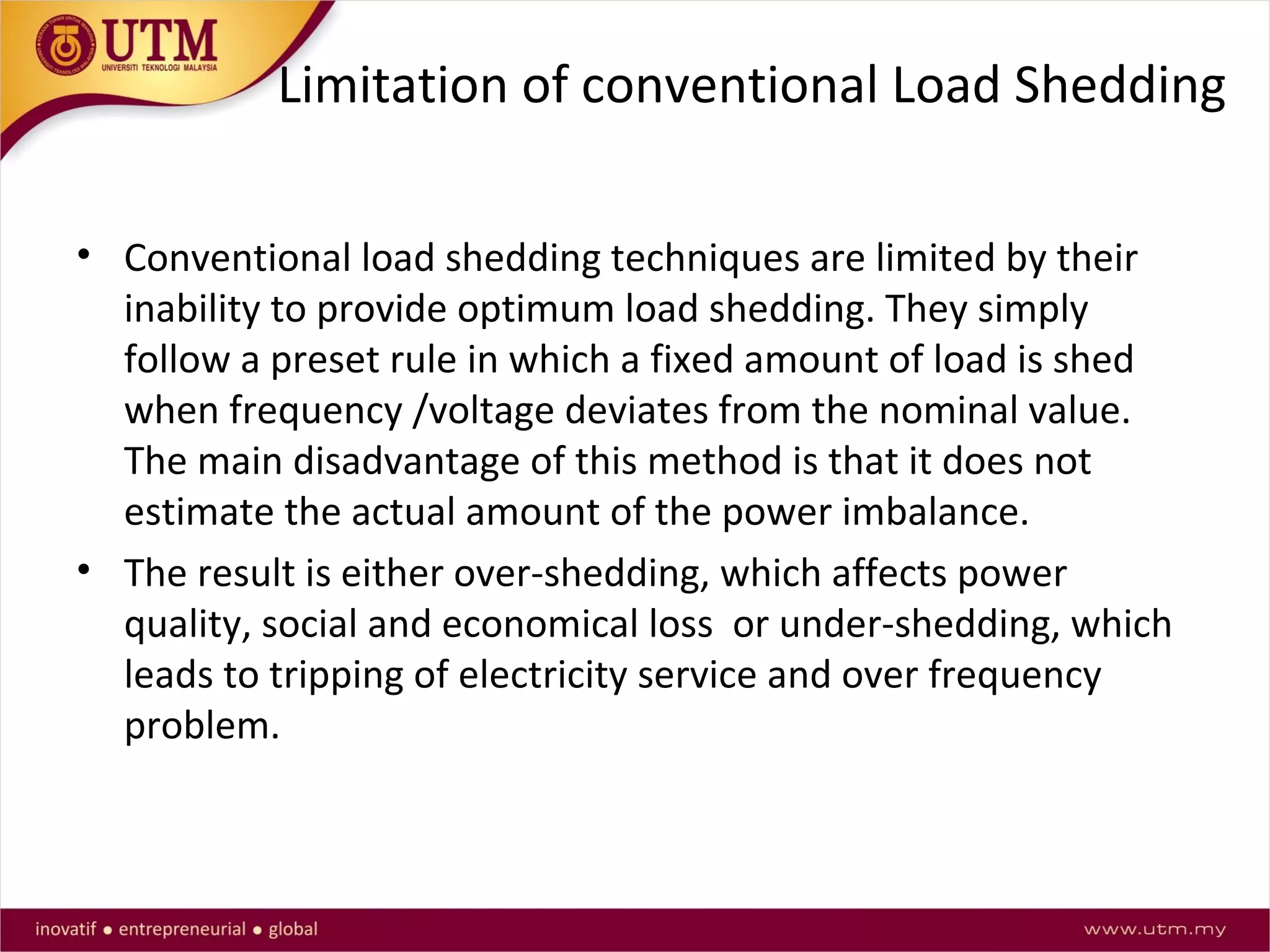 Limitation of conventional Load Shedding
• Conventional load shedding techniques are limited by their
inability to provide optimum load shedding. They simply
follow a preset rule in which a fixed amount of load is shed
when frequency /voltage deviates from the nominal value.
The main disadvantage of this method is that it does not
estimate the actual amount of the power imbalance.
• The result is either over-shedding, which affects power
quality, social and economical loss or under-shedding, which
leads to tripping of electricity service and over frequency
problem.
 