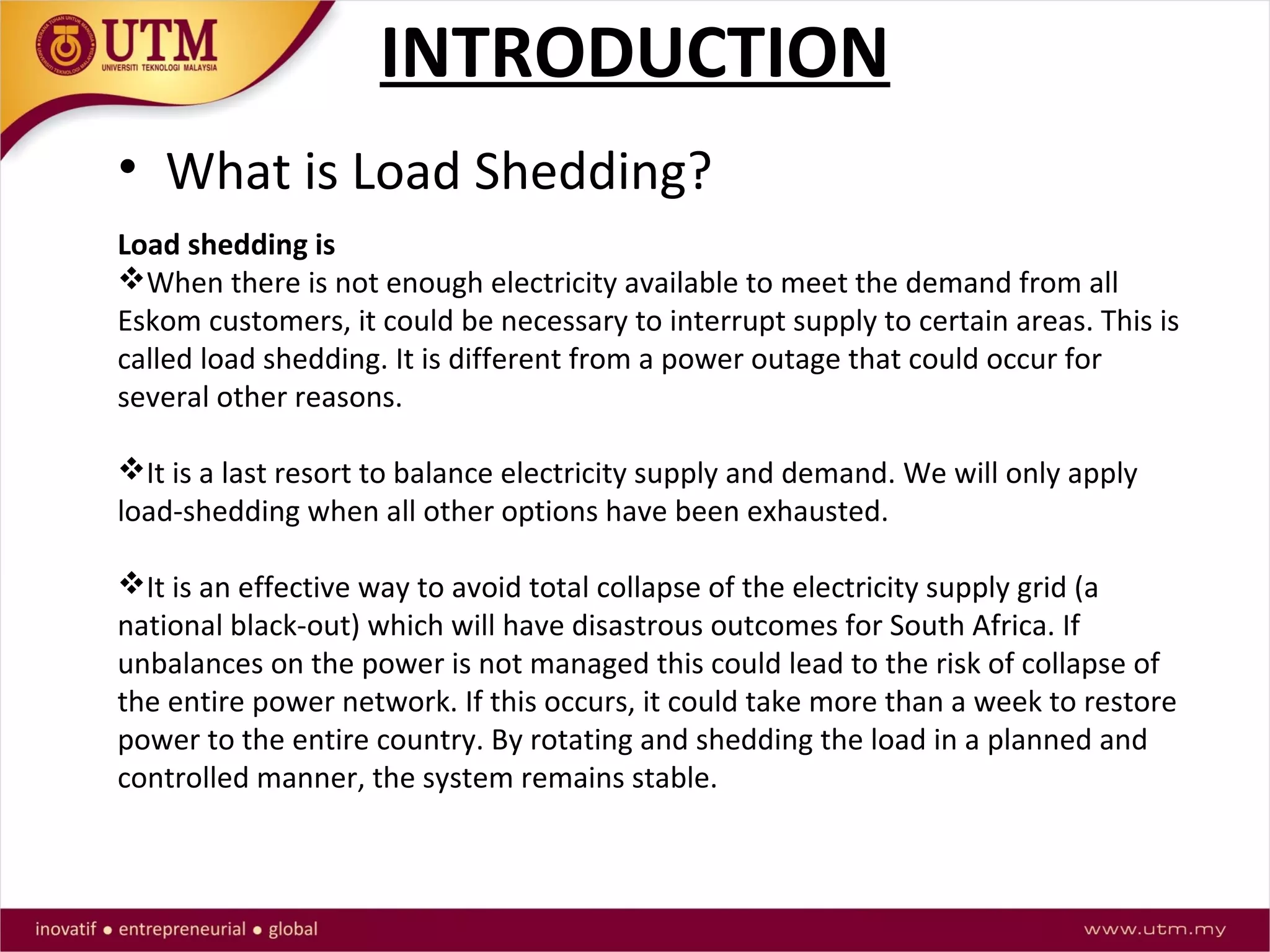 INTRODUCTION
• What is Load Shedding?
Load shedding is
When there is not enough electricity available to meet the demand from all
Eskom customers, it could be necessary to interrupt supply to certain areas. This is
called load shedding. It is different from a power outage that could occur for
several other reasons.
It is a last resort to balance electricity supply and demand. We will only apply
load-shedding when all other options have been exhausted.
It is an effective way to avoid total collapse of the electricity supply grid (a
national black-out) which will have disastrous outcomes for South Africa. If
unbalances on the power is not managed this could lead to the risk of collapse of
the entire power network. If this occurs, it could take more than a week to restore
power to the entire country. By rotating and shedding the load in a planned and
controlled manner, the system remains stable.
 