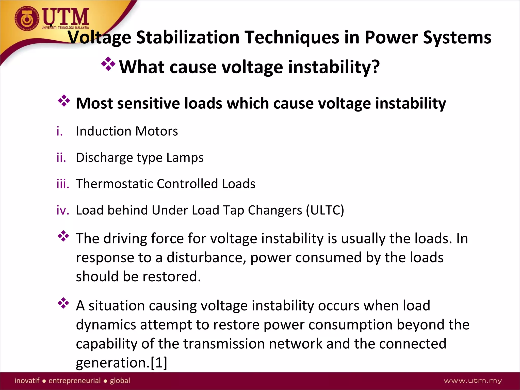 Voltage Stabilization Techniques in Power Systems
.
 Most sensitive loads which cause voltage instability
i. Induction Motors
ii. Discharge type Lamps
iii. Thermostatic Controlled Loads
iv. Load behind Under Load Tap Changers (ULTC)
 The driving force for voltage instability is usually the loads. In
response to a disturbance, power consumed by the loads
should be restored.
 A situation causing voltage instability occurs when load
dynamics attempt to restore power consumption beyond the
capability of the transmission network and the connected
generation.[1]
What cause voltage instability?
 