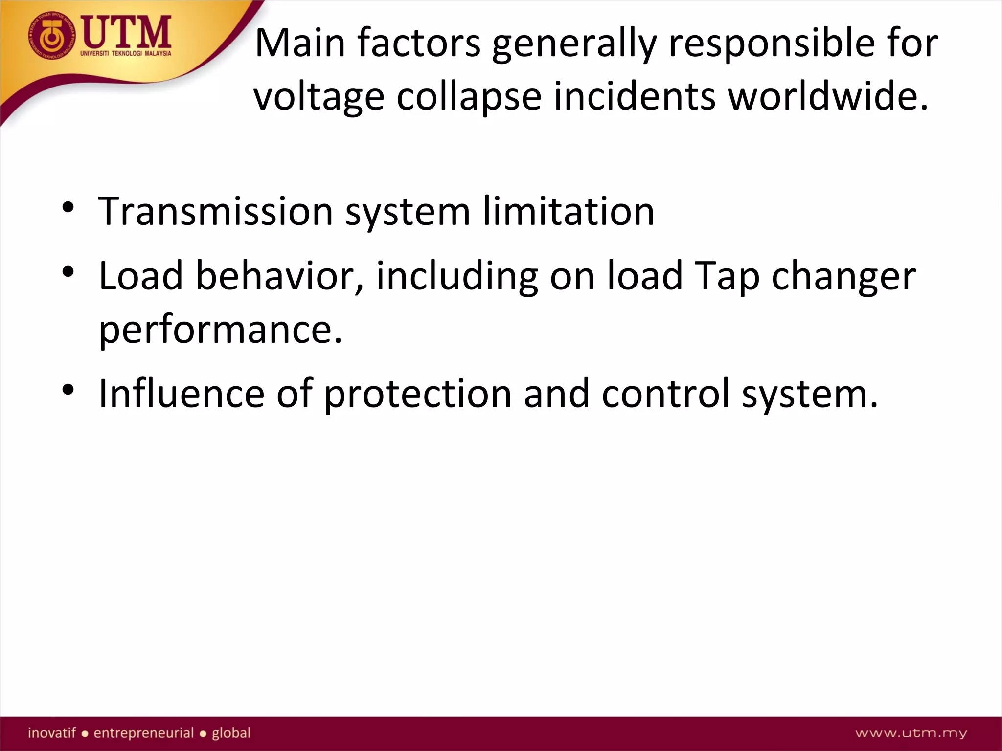 Main factors generally responsible for
voltage collapse incidents worldwide.
• Transmission system limitation
• Load behavior, including on load Tap changer
performance.
• Influence of protection and control system.
 