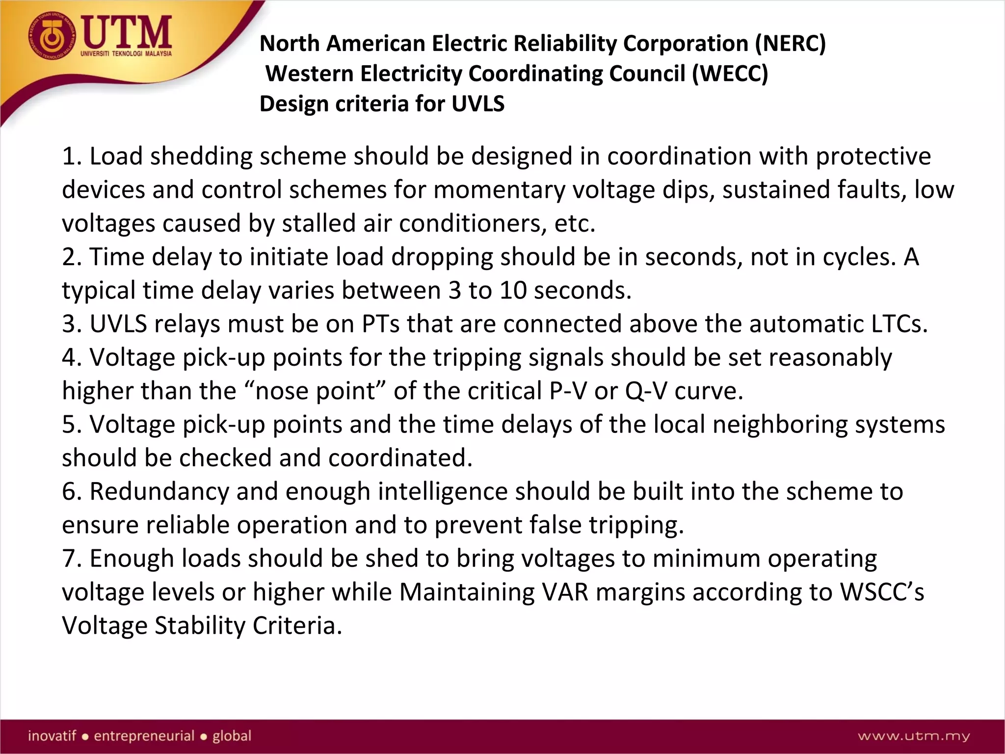 1. Load shedding scheme should be designed in coordination with protective
devices and control schemes for momentary voltage dips, sustained faults, low
voltages caused by stalled air conditioners, etc.
2. Time delay to initiate load dropping should be in seconds, not in cycles. A
typical time delay varies between 3 to 10 seconds.
3. UVLS relays must be on PTs that are connected above the automatic LTCs.
4. Voltage pick-up points for the tripping signals should be set reasonably
higher than the “nose point” of the critical P-V or Q-V curve.
5. Voltage pick-up points and the time delays of the local neighboring systems
should be checked and coordinated.
6. Redundancy and enough intelligence should be built into the scheme to
ensure reliable operation and to prevent false tripping.
7. Enough loads should be shed to bring voltages to minimum operating
voltage levels or higher while Maintaining VAR margins according to WSCC’s
Voltage Stability Criteria.
North American Electric Reliability Corporation (NERC)
Western Electricity Coordinating Council (WECC)
Design criteria for UVLS
 
