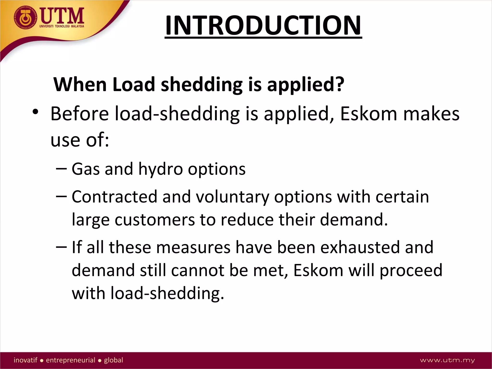 INTRODUCTION
• Before load-shedding is applied, Eskom makes
use of:
– Gas and hydro options
– Contracted and voluntary options with certain
large customers to reduce their demand.
– If all these measures have been exhausted and
demand still cannot be met, Eskom will proceed
with load-shedding.
When Load shedding is applied?
 
