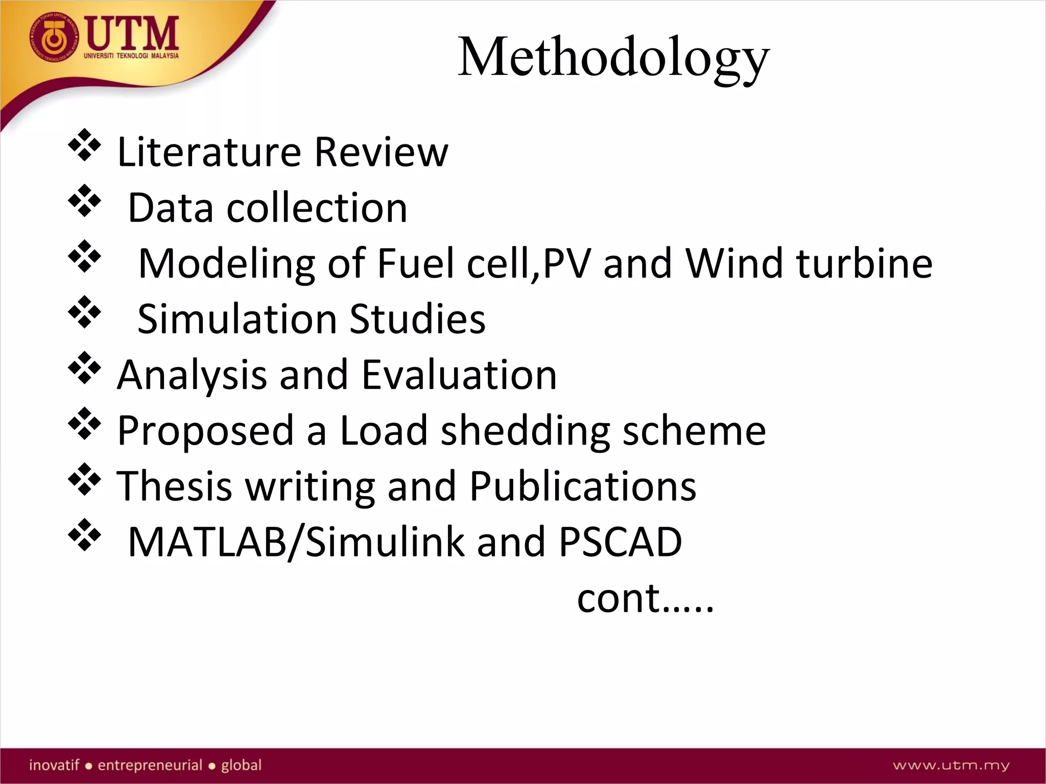 Methodology
 Literature Review
 Data collection
 Modeling of Fuel cell,PV and Wind turbine
 Simulation Studies
 Analysis and Evaluation
 Proposed a Load shedding scheme
 Thesis writing and Publications
 MATLAB/Simulink and PSCAD
cont…..
 