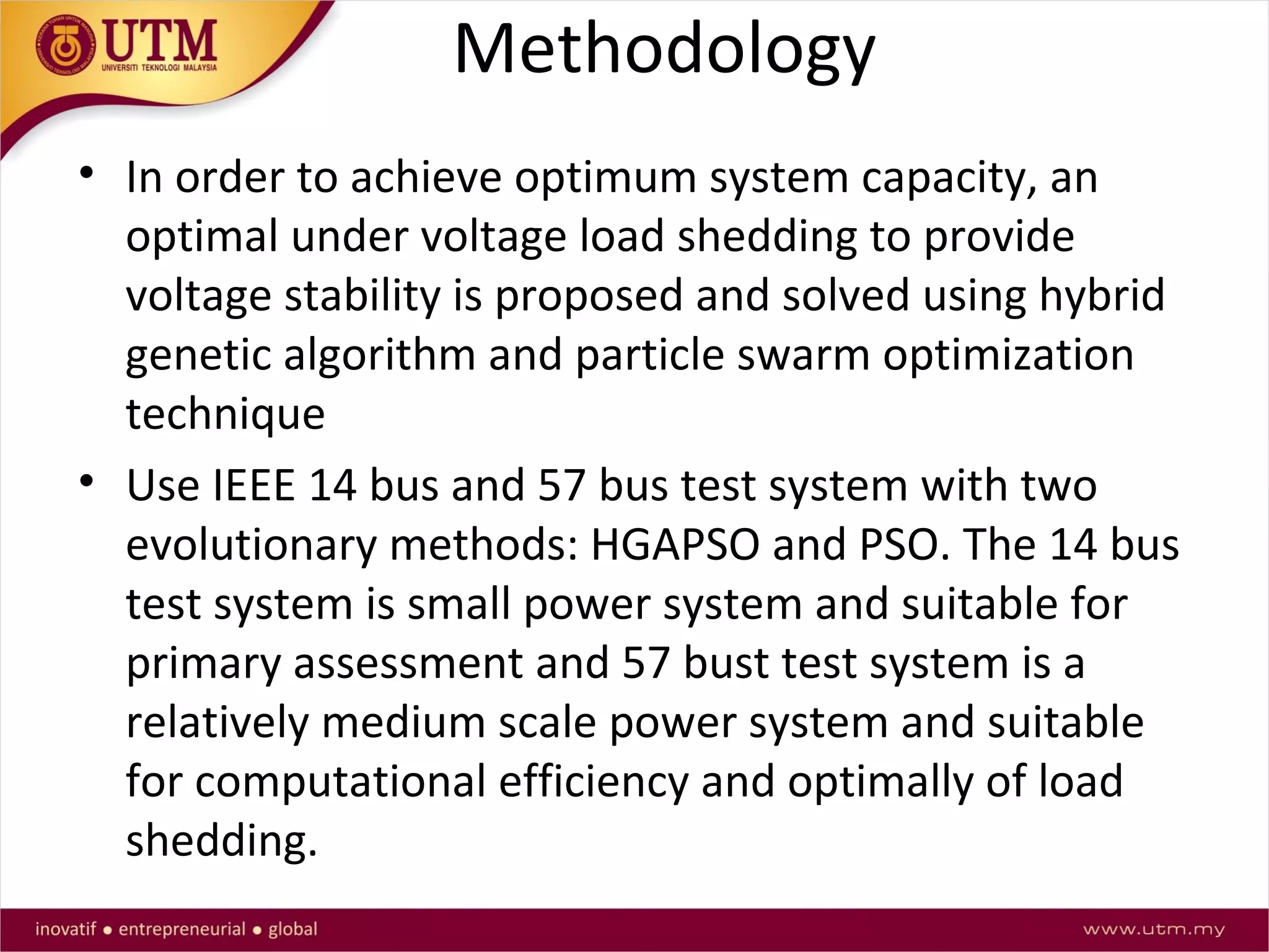 Methodology
• In order to achieve optimum system capacity, an
optimal under voltage load shedding to provide
voltage stability is proposed and solved using hybrid
genetic algorithm and particle swarm optimization
technique
• Use IEEE 14 bus and 57 bus test system with two
evolutionary methods: HGAPSO and PSO. The 14 bus
test system is small power system and suitable for
primary assessment and 57 bust test system is a
relatively medium scale power system and suitable
for computational efficiency and optimally of load
shedding.
 