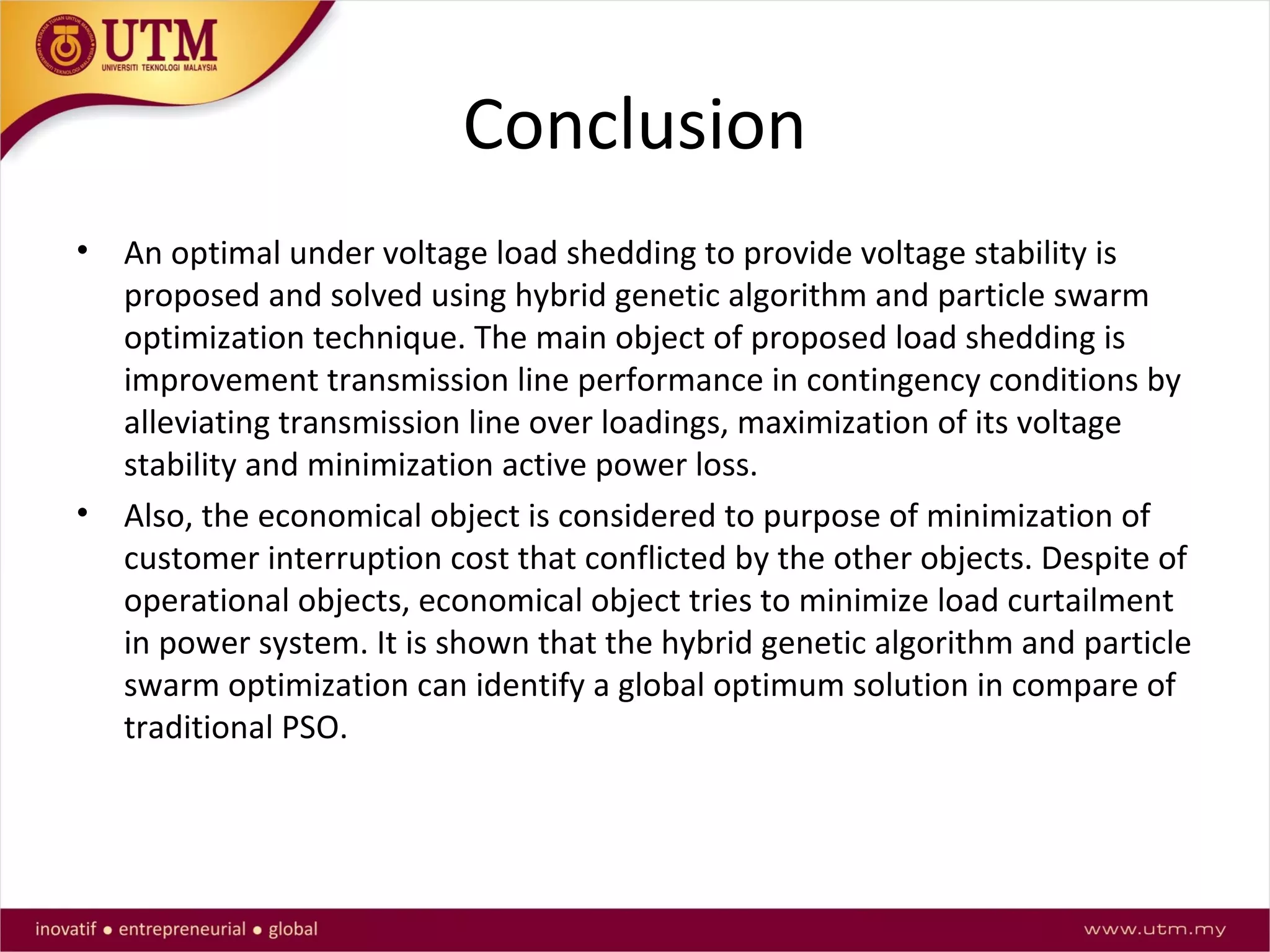 Conclusion
• An optimal under voltage load shedding to provide voltage stability is
proposed and solved using hybrid genetic algorithm and particle swarm
optimization technique. The main object of proposed load shedding is
improvement transmission line performance in contingency conditions by
alleviating transmission line over loadings, maximization of its voltage
stability and minimization active power loss.
• Also, the economical object is considered to purpose of minimization of
customer interruption cost that conflicted by the other objects. Despite of
operational objects, economical object tries to minimize load curtailment
in power system. It is shown that the hybrid genetic algorithm and particle
swarm optimization can identify a global optimum solution in compare of
traditional PSO.
 